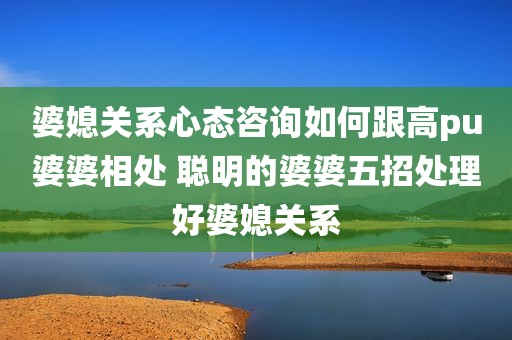 婆媳关系心态咨询如何跟高pu婆婆相处 聪明的婆婆五招处理好婆媳关系