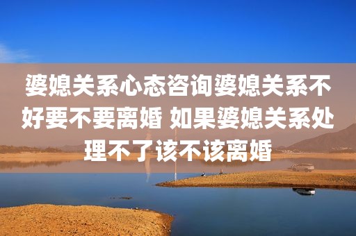 婆媳关系心态咨询婆媳关系不好要不要离婚 如果婆媳关系处理不了该不该离婚