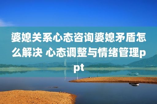 婆媳关系心态咨询婆媳矛盾怎么解决 心态调整与情绪管理ppt