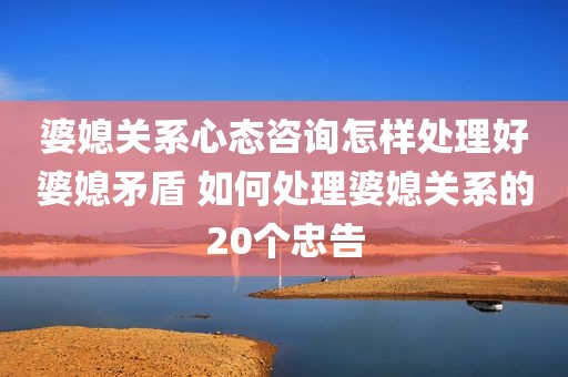 婆媳关系心态咨询怎样处理好婆媳矛盾 如何处理婆媳关系的20个忠告