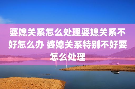 婆媳关系怎么处理婆媳关系不好怎么办 婆媳关系特别不好要怎么处理
