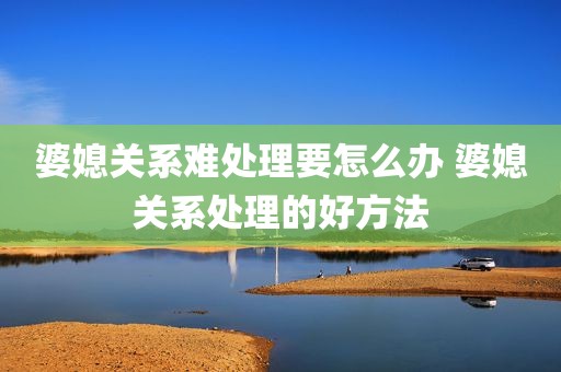婆媳关系难处理要怎么办 婆媳关系处理的好方法