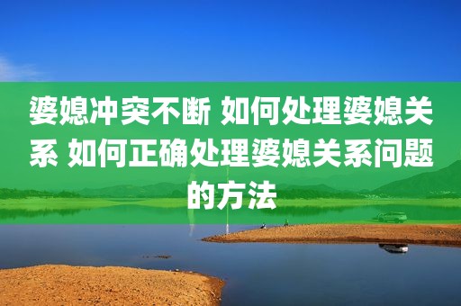 婆媳冲突不断 如何处理婆媳关系 如何正确处理婆媳关系问题的方法