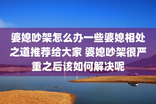 婆媳吵架怎么办一些婆媳相处之道推荐给大家 婆媳吵架很严重之后该如何解决呢