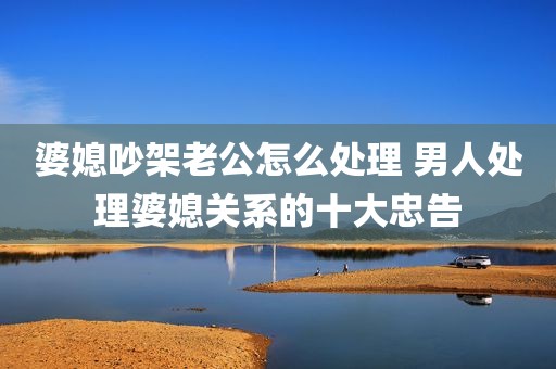 婆媳吵架老公怎么处理 男人处理婆媳关系的十大忠告