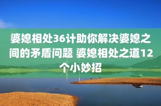 婆媳相处36计助你解决婆媳之间的矛盾问题 婆媳相处之道12个小妙招