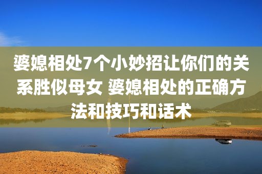 婆媳相处7个小妙招让你们的关系胜似母女 婆媳相处的正确方法和技巧和话术