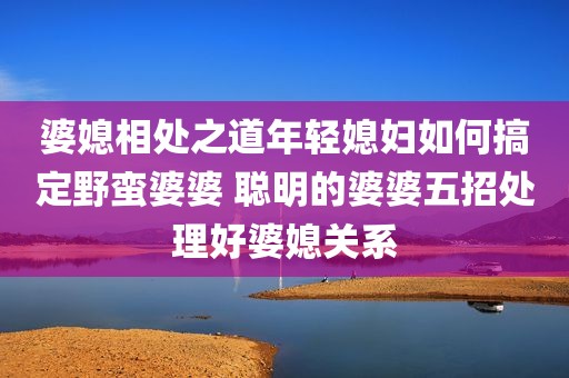 婆媳相处之道年轻媳妇如何搞定野蛮婆婆 聪明的婆婆五招处理好婆媳关系