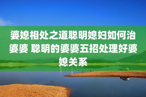 婆媳相处之道聪明媳妇如何治婆婆 聪明的婆婆五招处理好婆媳关系