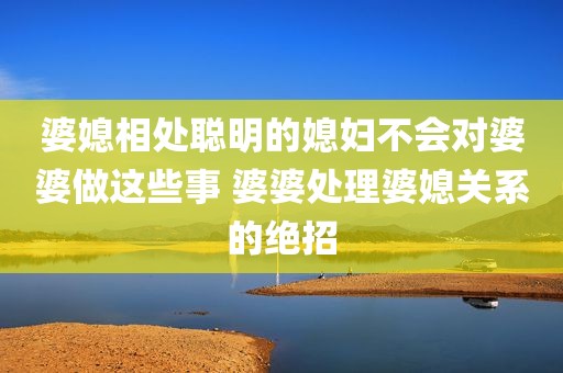 婆媳相处聪明的媳妇不会对婆婆做这些事 婆婆处理婆媳关系的绝招