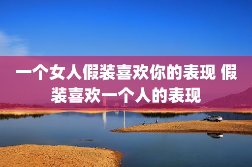 一个女人假装喜欢你的表现 假装喜欢一个人的表现