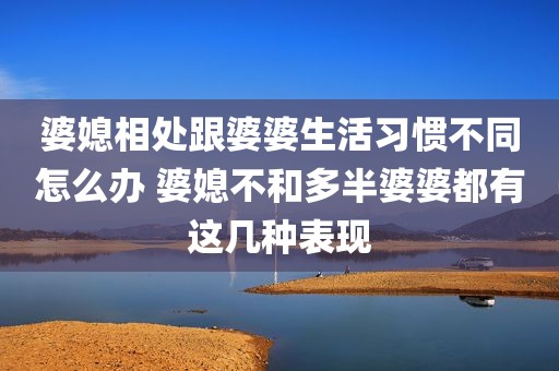 婆媳相处跟婆婆生活习惯不同怎么办 婆媳不和多半婆婆都有这几种表现