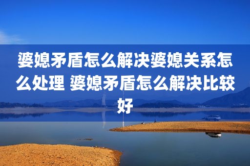 婆媳矛盾怎么解决婆媳关系怎么处理 婆媳矛盾怎么解决比较好