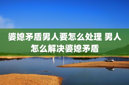 婆媳矛盾男人要怎么处理 男人怎么解决婆媳矛盾
