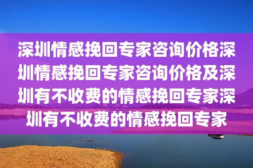 深圳情感挽回专家咨询价格深圳情感挽回专家咨询价格及深圳有不收费的情感挽回专家深圳有不收费的情感挽回专家