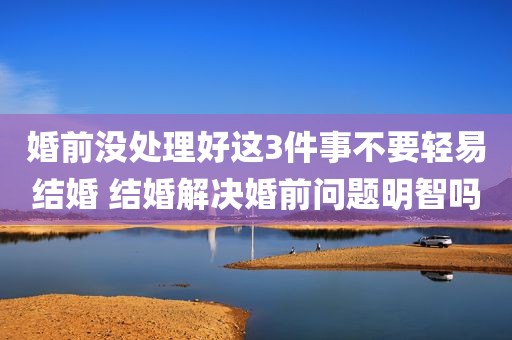 婚前没处理好这3件事不要轻易结婚 结婚解决婚前问题明智吗