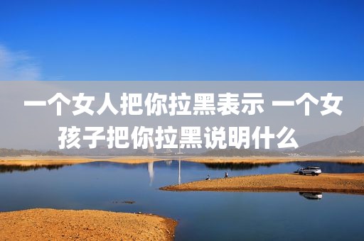 一个女人把你拉黑表示 一个女孩子把你拉黑说明什么 