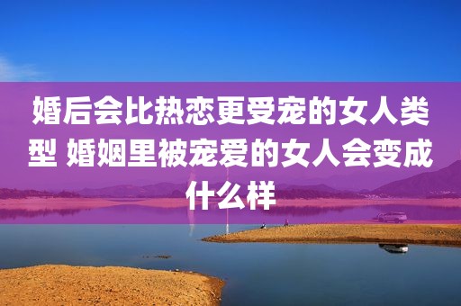 婚后会比热恋更受宠的女人类型 婚姻里被宠爱的女人会变成什么样
