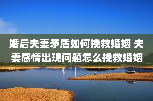 婚后夫妻矛盾如何挽救婚姻 夫妻感情出现问题怎么挽救婚姻