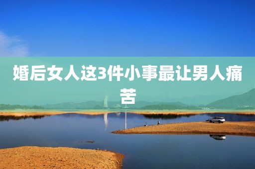 婚后女人这3件小事最让男人痛苦