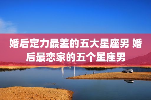 婚后定力最差的五大星座男 婚后最恋家的五个星座男