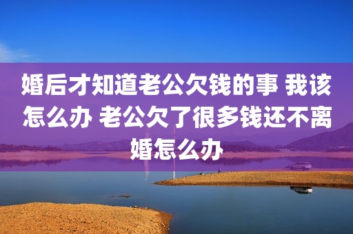婚后才知道老公欠钱的事 我该怎么办 老公欠了很多钱还不离婚怎么办