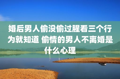 婚后男人偷没偷过腥看三个行为就知道 偷情的男人不离婚是什么心理