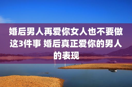 婚后男人再爱你女人也不要做这3件事 婚后真正爱你的男人的表现
