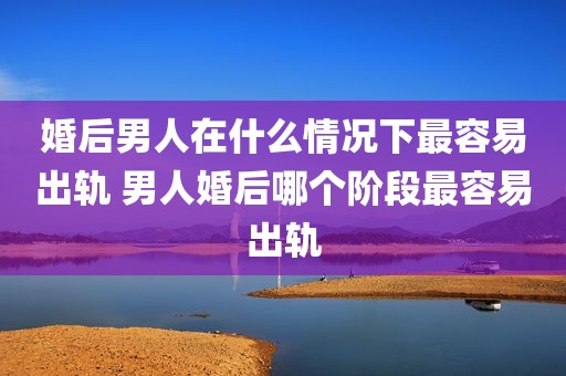 婚后男人在什么情况下最容易出轨 男人婚后哪个阶段最容易出轨