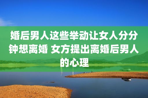 婚后男人这些举动让女人分分钟想离婚 女方提出离婚后男人的心理