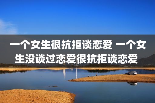 一个女生很抗拒谈恋爱 一个女生没谈过恋爱很抗拒谈恋爱 