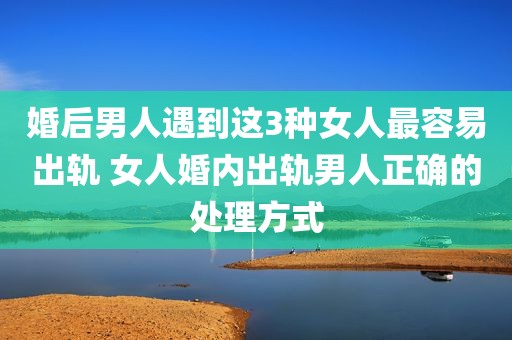 婚后男人遇到这3种女人最容易出轨 女人婚内出轨男人正确的处理方式