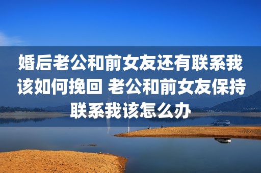 婚后老公和前女友还有联系我该如何挽回 老公和前女友保持联系我该怎么办