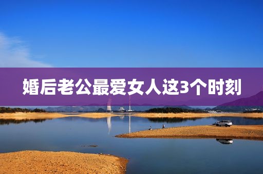 婚后老公最爱女人这3个时刻