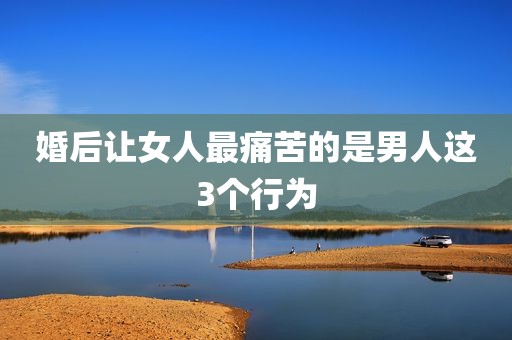 婚后让女人最痛苦的是男人这3个行为