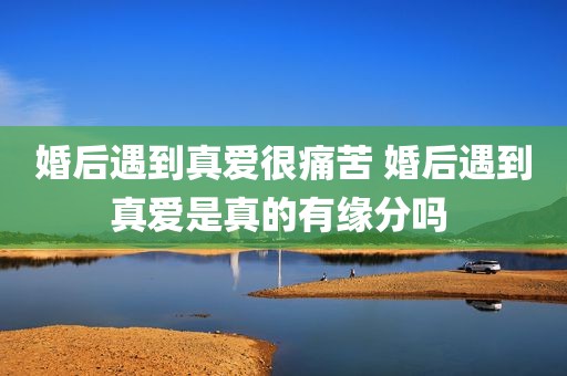 婚后遇到真爱很痛苦 婚后遇到真爱是真的有缘分吗 