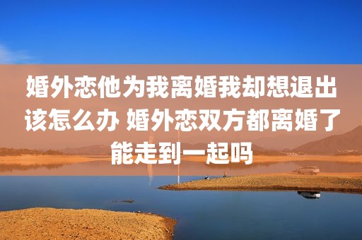 婚外恋他为我离婚我却想退出该怎么办 婚外恋双方都离婚了能走到一起吗