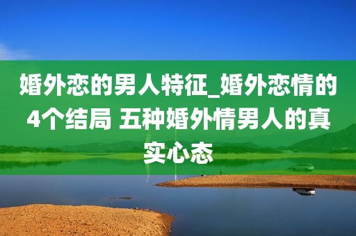 婚外恋的男人特征_婚外恋情的4个结局 五种婚外情男人的真实心态