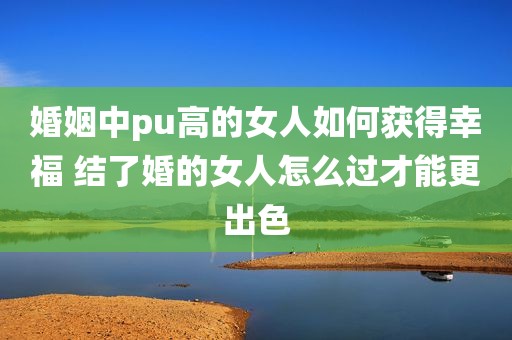 婚姻中pu高的女人如何获得幸福 结了婚的女人怎么过才能更出色