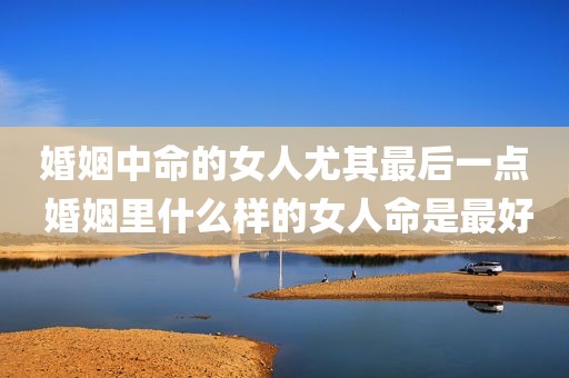婚姻中命的女人尤其最后一点 婚姻里什么样的女人命是最好