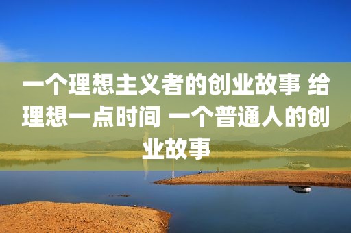 一个理想主义者的创业故事 给理想一点时间 一个普通人的创业故事