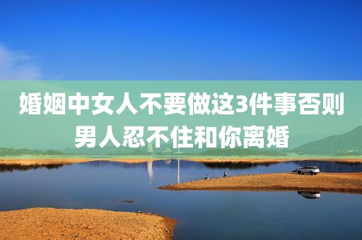 婚姻中女人不要做这3件事否则男人忍不住和你离婚
