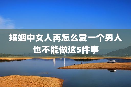 婚姻中女人再怎么爱一个男人也不能做这5件事
