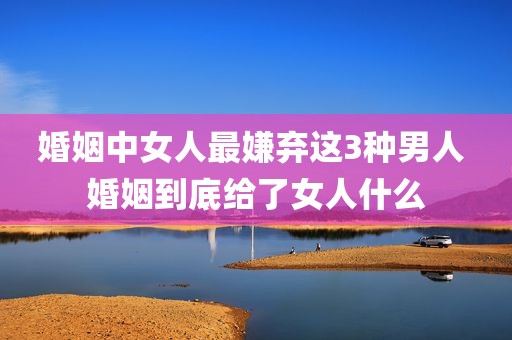 婚姻中女人最嫌弃这3种男人 婚姻到底给了女人什么