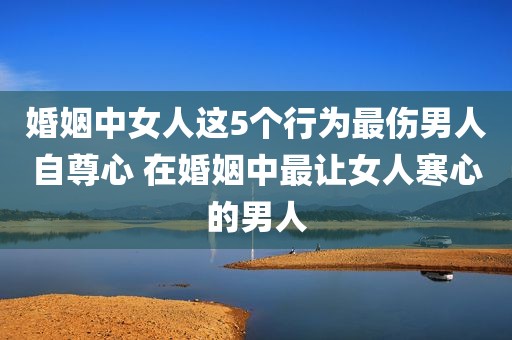 婚姻中女人这5个行为最伤男人自尊心 在婚姻中最让女人寒心的男人