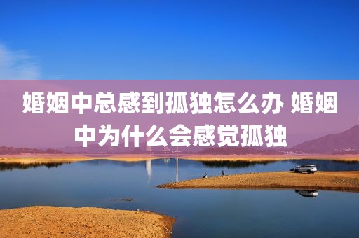 婚姻中总感到孤独怎么办 婚姻中为什么会感觉孤独