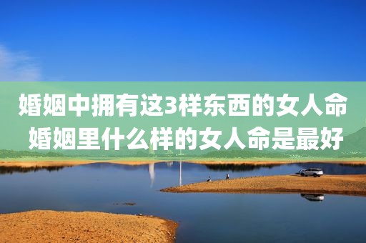 婚姻中拥有这3样东西的女人命 婚姻里什么样的女人命是最好