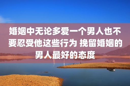 婚姻中无论多爱一个男人也不要忍受他这些行为 挽留婚姻的男人最好的态度