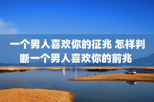 一个男人喜欢你的征兆 怎样判断一个男人喜欢你的前兆 