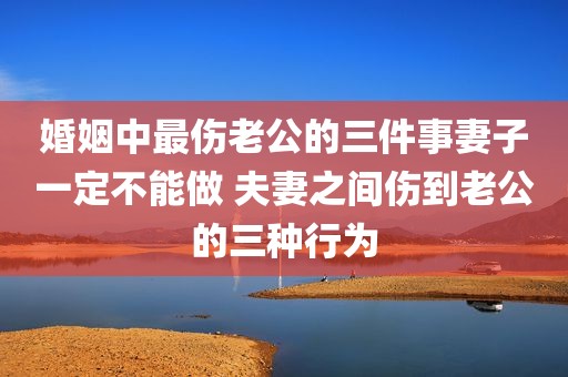 婚姻中最伤老公的三件事妻子一定不能做 夫妻之间伤到老公的三种行为